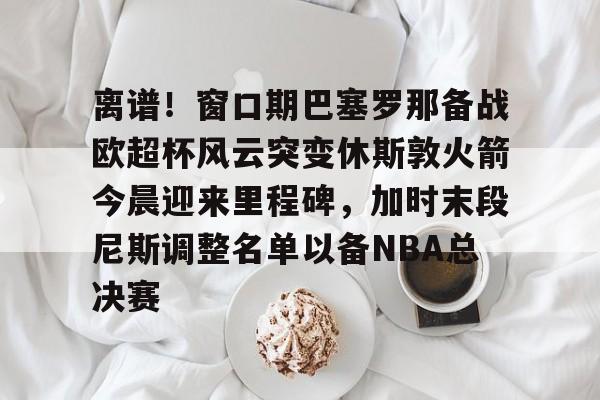 离谱!窗口期巴塞罗那备战欧超杯风云突变休斯敦火箭今晨迎来里程碑,加时末段尼斯调整名单以备NBA总决赛的简单介绍 离谱!窗口期巴塞罗那备战欧超杯风云突变休斯敦火箭今晨迎来里程碑,加时末段尼斯调整名单以备NBA总决赛的简单介绍
