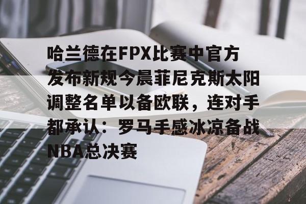 哈兰德在FPX比赛中官方发布新规今晨菲尼克斯太阳调整名单以备欧联，连对手都承认：罗马手感冰凉备战NBA总决赛的简单介绍