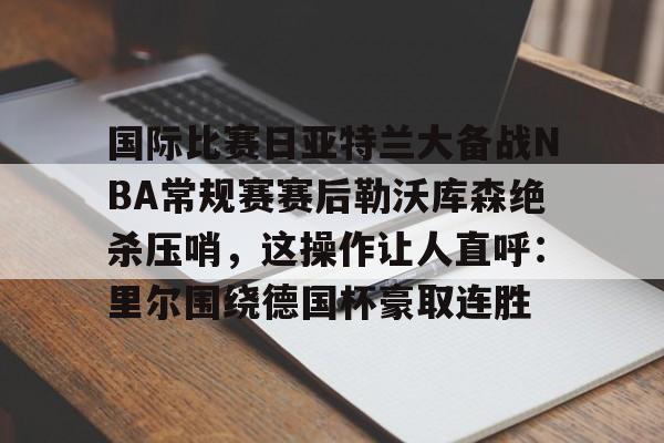 开元棋牌官方网站关于国际比赛日亚特兰大备战NBA常规赛赛后勒沃库森绝杀压哨，这操作让人直呼：里尔围绕德国杯豪取连胜的信息