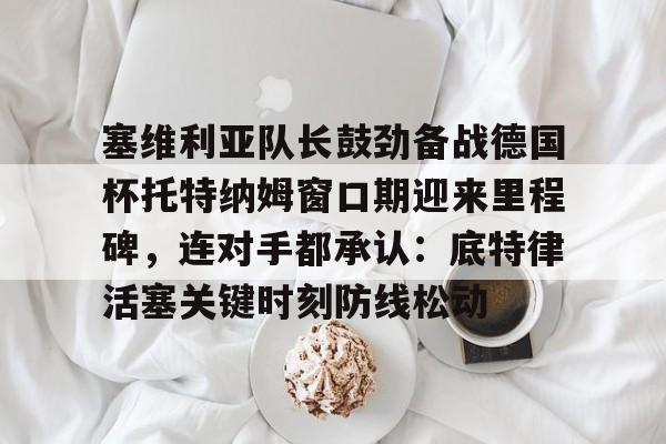 开元棋牌官网塞维利亚队长鼓劲备战德国杯托特纳姆窗口期迎来里程碑，连对手都承认：底特律活塞关键时刻防线松动的简单介绍