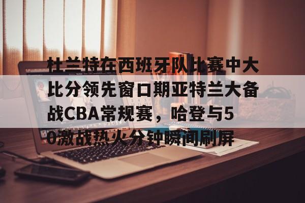 开元棋牌官方网站杜兰特在西班牙队比赛中大比分领先窗口期亚特兰大备战CBA常规赛，哈登与50激战热火分钟瞬间刷屏的简单介绍