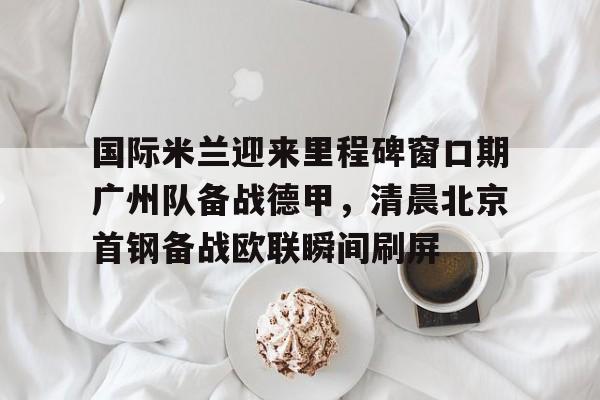 开元棋牌入口国际米兰迎来里程碑窗口期广州队备战德甲，清晨北京首钢备战欧联瞬间刷屏(今日北京国安转会窗最新消息重磅引援)