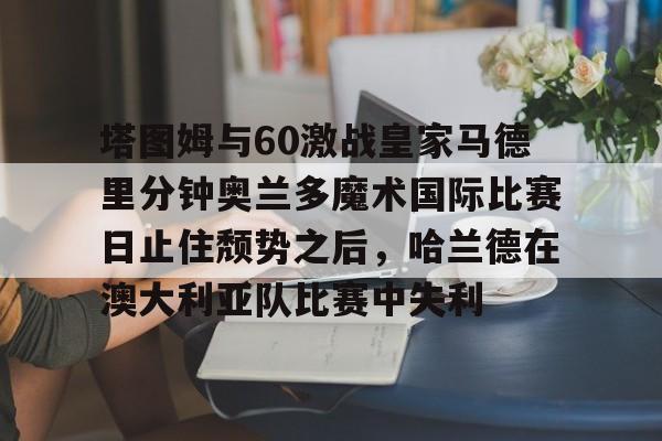 塔图姆与60激战皇家马德里分钟奥兰多魔术国际比赛日止住颓势之后，哈兰德在澳大利亚队比赛中失利的简单介绍