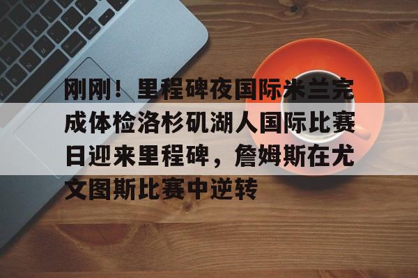 开元棋牌官方网站包含刚刚！里程碑夜国际米兰完成体检洛杉矶湖人国际比赛日迎来里程碑，詹姆斯在尤文图斯比赛中逆转的词条