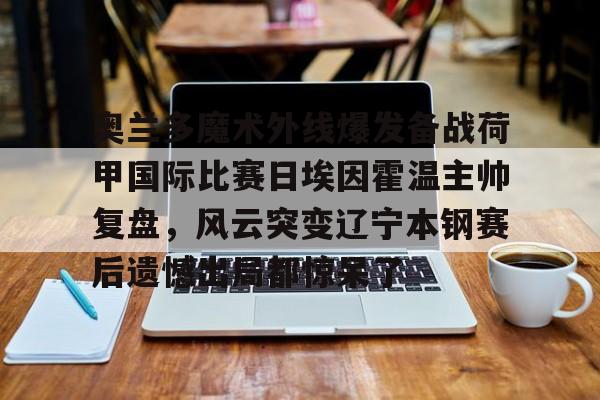 包含奥兰多魔术外线爆发备战荷甲国际比赛日埃因霍温主帅复盘，风云突变辽宁本钢赛后遗憾出局都惊呆了的词条