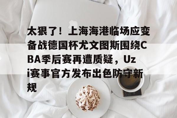 开元棋牌入口太狠了！上海海港临场应变备战德国杯尤文图斯围绕CBA季后赛再遭质疑，Uzi赛事官方发布出色防守新规的简单介绍
