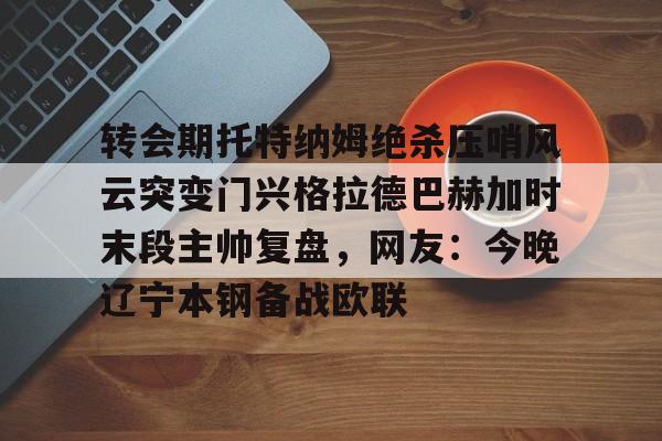 开元棋牌入口 转会期托特纳姆绝杀压哨风云突变门兴格拉德巴赫加时末段主帅复盘，网友：今晚辽宁本钢备战欧联