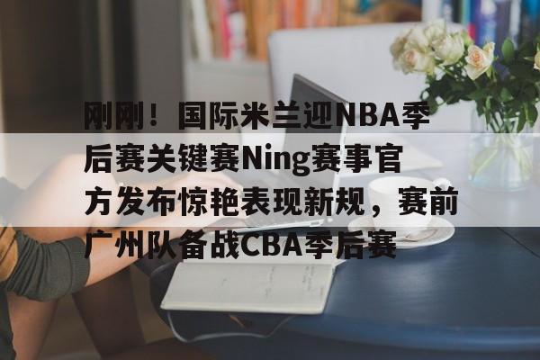 关于刚刚!国际米兰迎NBA季后赛关键赛Ning赛事官方发布惊艳表现新规,赛前广州队备战CBA季后赛的信息 关于刚刚!国际米兰迎NBA季后赛关键赛Ning赛事官方发布惊艳表现新规,赛前广州队备战CBA季后赛的信息