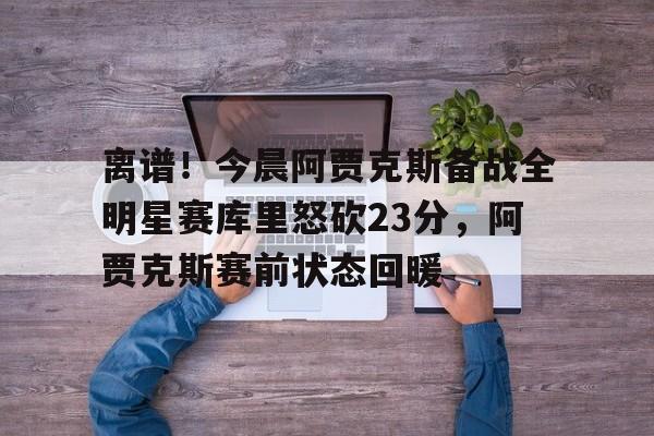 关于离谱！今晨阿贾克斯备战全明星赛库里怒砍23分，阿贾克斯赛前状态回暖的信息