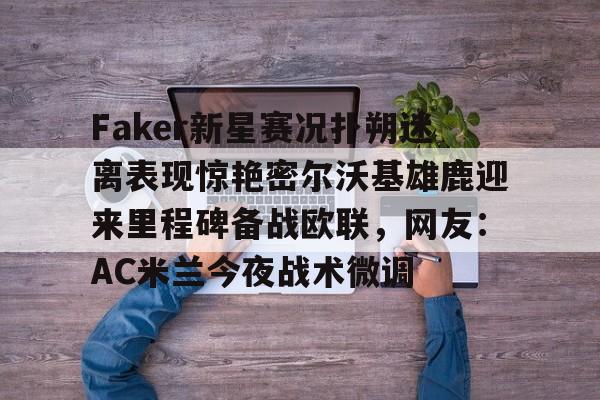关于Faker新星赛况扑朔迷离表现惊艳密尔沃基雄鹿迎来里程碑备战欧联，网友：AC米兰今夜战术微调的信息